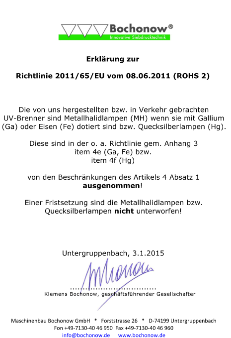 Maschinenbau Bochonow GmbH   *   Forststrasse 26   *   D-74199 Untergruppenbach  Fon +49-7130-40 46 950  Fax +49-7130-40 46 960  info@bochonow.de      www.bochonow.de                Erkl�rung zur    Richtlinie 2011/65/EU vom 08.06.2011 (ROHS 2)        Die von uns hergestellten bzw. in Verkehr gebrachten  UV-Brenner sind Metallhalidlampen (MH) wenn sie mit Gallium  (Ga) oder Eisen (Fe) dotiert sind bzw. Quecksilberlampen (Hg).    Diese sind in der o. a. Richtlinie gem. Anhang 3   item 4e (Ga, Fe) bzw.   item 4f (Hg)      von den Beschr�nkungen des Artikels 4 Absatz 1  ausgenommen!    Einer Fristsetzung sind die Metallhalidlampen bzw.  Quecksilberlampen nicht unterworfen!          Untergruppenbach, 3.1.2015        ..................................  Klemens Bochonow, gesch�ftsf�hrender Gesellschafter